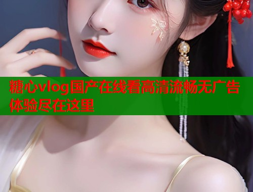 糖心vlog国产在线看高清流畅无广告体验尽在这里