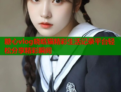 糖心vlog晓晗猫精彩生活记录平台轻松分享精彩瞬间