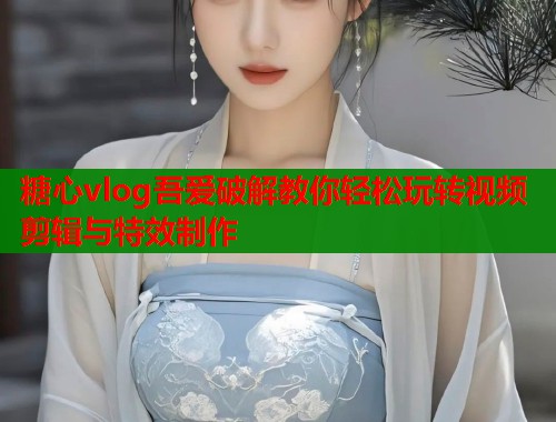 糖心vlog吾爱破解教你轻松玩转视频剪辑与特效制作