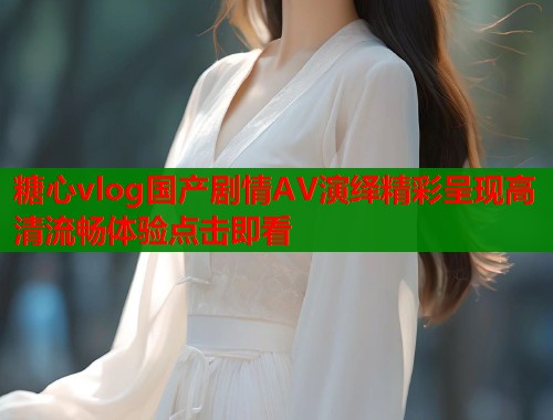 糖心vlog国产剧情AV演绎精彩呈现高清流畅体验点击即看