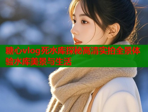 糖心vlog死水库探秘高清实拍全景体验水库美景与生活