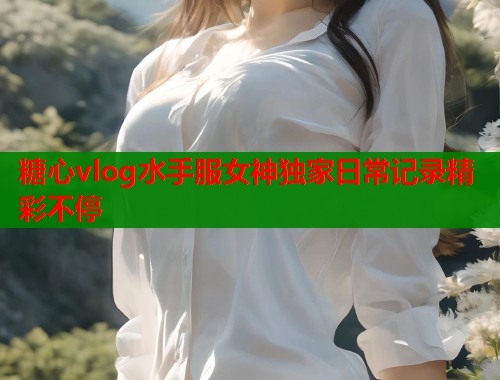 糖心vlog水手服女神独家日常记录精彩不停