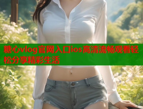糖心vlog官网入口ios高清流畅观看轻松分享精彩生活