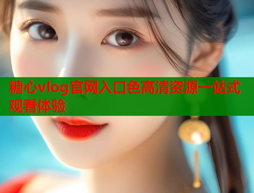 糖心vlog官网入口色高清资源一站式观看体验
