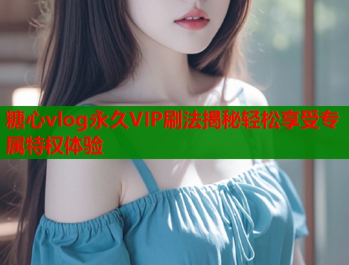 糖心vlog永久VIP刷法揭秘轻松享受专属特权体验
