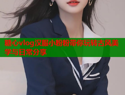 糖心vlog汉服小粉粉带你玩转古风美学与日常分享