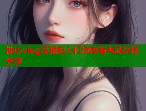糖心vlog汉服粉人打造唯美古风穿搭分享