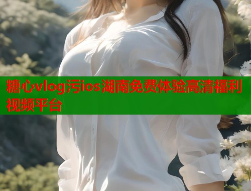 糖心vlog污ios湖南免费体验高清福利视频平台