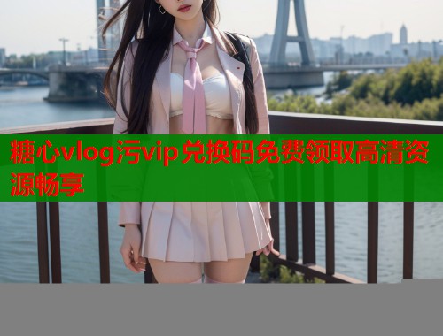 糖心vlog污vip兑换码免费领取高清资源畅享