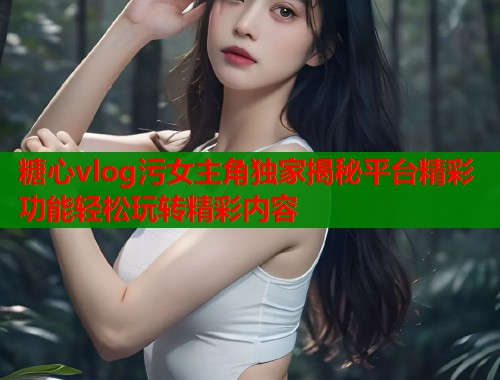 糖心vlog污女主角独家揭秘平台精彩功能轻松玩转精彩内容