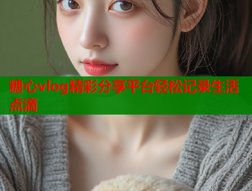 糖心vlog精彩分享平台轻松记录生活点滴