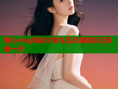 糖心vlog精彩分享生活点滴轻松记录每一天