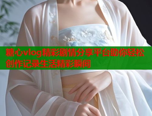 糖心vlog精彩剧情分享平台助你轻松创作记录生活精彩瞬间