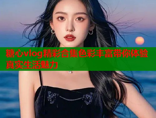 糖心vlog精彩合集色彩丰富带你体验真实生活魅力