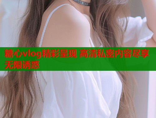 糖心vlog精彩呈现 高清私密内容尽享无限诱惑