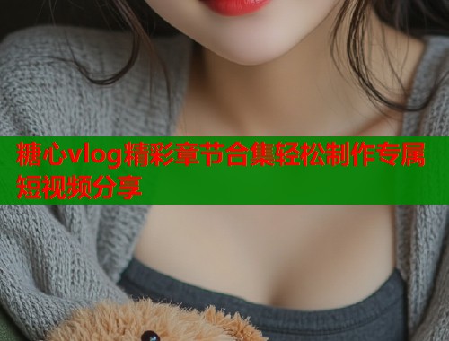 糖心vlog精彩章节合集轻松制作专属短视频分享