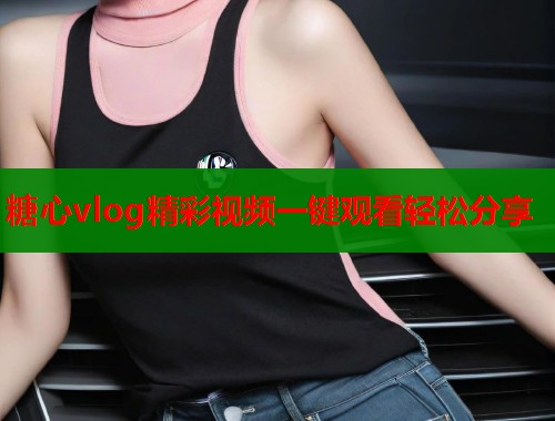 糖心vlog精彩视频一键观看轻松分享