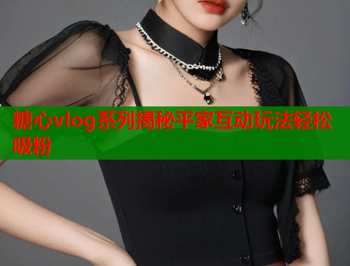 糖心vlog系列揭秘平家互动玩法轻松吸粉