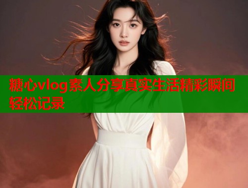 糖心vlog素人分享真实生活精彩瞬间轻松记录