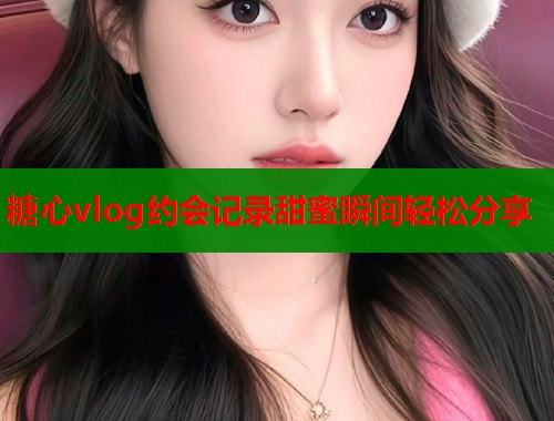 糖心vlog约会记录甜蜜瞬间轻松分享