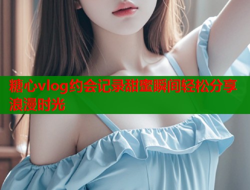 糖心vlog约会记录甜蜜瞬间轻松分享浪漫时光