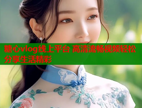 糖心vlog线上平台 高清流畅视频轻松分享生活精彩