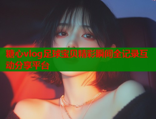 糖心vlog足球宝贝精彩瞬间全记录互动分享平台