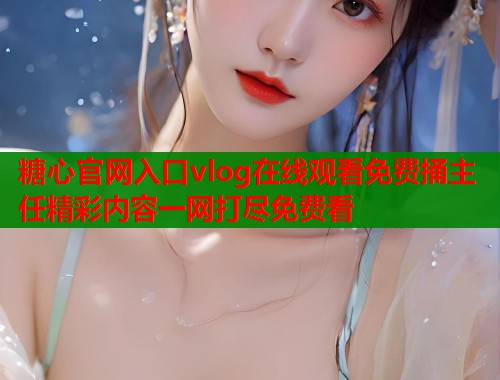 糖心官网入口vlog在线观看免费捅主任精彩内容一网打尽免费看