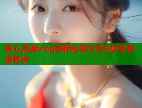 糖心富婆vlog揭秘私享生活与财富自由秘诀