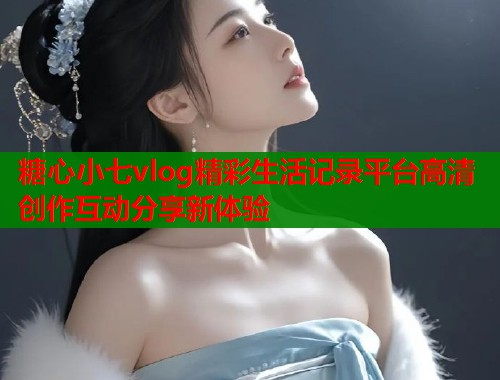 糖心小七vlog精彩生活记录平台高清创作互动分享新体验