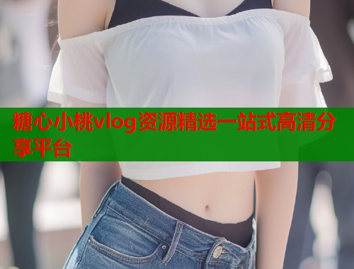糖心小桃vlog资源精选一站式高清分享平台