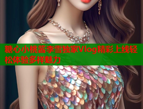糖心小桃酱李雪独家Vlog精彩上线轻松体验多样魅力