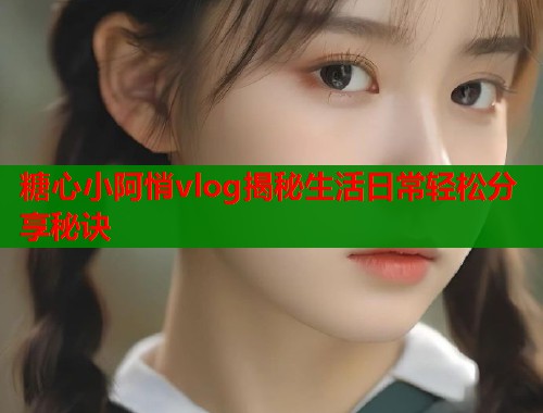 糖心小阿悄vlog揭秘生活日常轻松分享秘诀