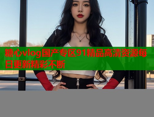 糖心vlog国产专区91精品高清资源每日更新精彩不断