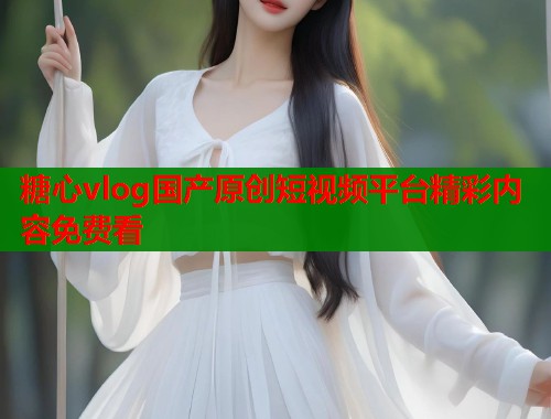 糖心vlog国产原创短视频平台精彩内容免费看 糖心vlog国产原创短视频平台精彩内容免费看