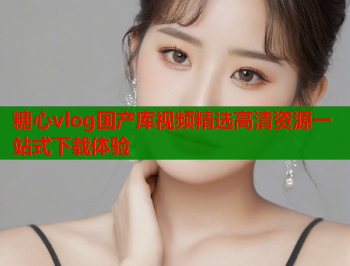 糖心vlog国产库视频精选高清资源一站式下载体验 糖心vlog国产库视频精选高清资源一站式下载体验