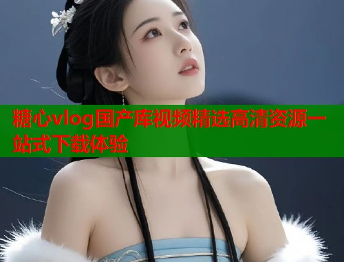 糖心vlog国产库视频精选高清资源一站式下载体验