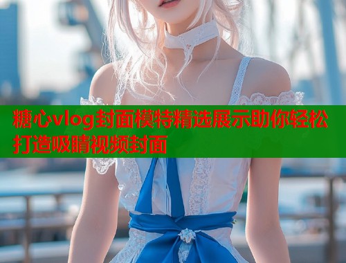糖心vlog封面模特精选展示助你轻松打造吸睛视频封面 糖心vlog封面模特精选展示助你轻松打造吸睛视频封面