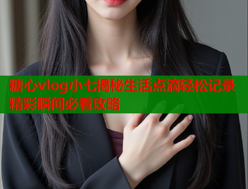 糖心vlog小七揭秘生活点滴轻松记录精彩瞬间必看攻略 糖心vlog小七揭秘生活点滴轻松记录精彩瞬间必看攻略