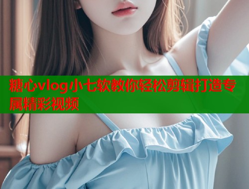 糖心vlog小七软教你轻松剪辑打造专属精彩视频 糖心vlog小七软教你轻松剪辑打造专属精彩视频