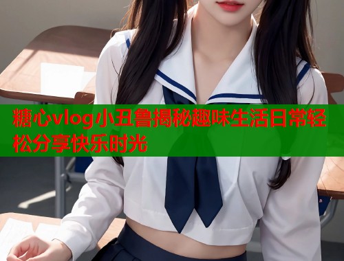 糖心vlog小丑鲁揭秘趣味生活日常轻松分享快乐时光 糖心vlog小丑鲁揭秘趣味生活日常轻松分享快乐时光