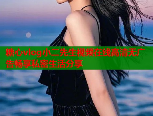 糖心vlog小二先生视频在线高清无广告畅享私密生活分享