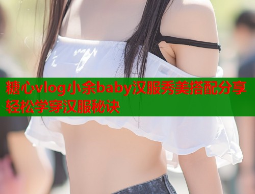 糖心vlog小余baby汉服秀美搭配分享轻松学穿汉服秘诀