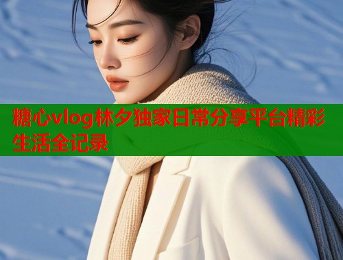 糖心vlog林夕独家日常分享平台精彩生活全记录