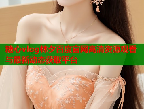 糖心vlog林夕百度官网高清资源观看与最新动态获取平台