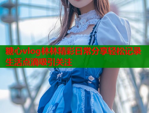 糖心vlog林林精彩日常分享轻松记录生活点滴吸引关注