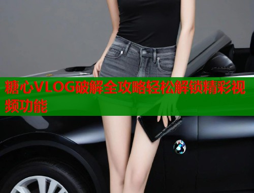 糖心VLOG破解全攻略轻松解锁精彩视频功能