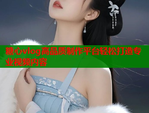 糖心vlog高品质制作平台轻松打造专业视频内容