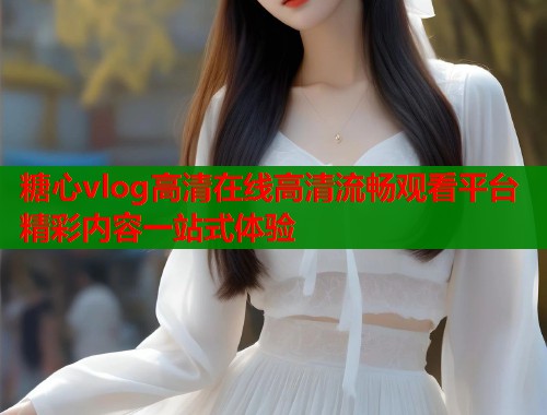 糖心vlog高清在线高清流畅观看平台精彩内容一站式体验