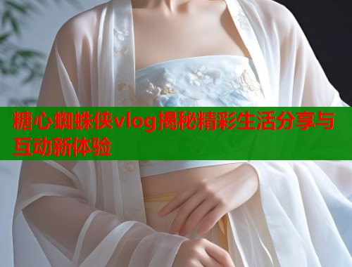糖心蜘蛛侠vlog揭秘精彩生活分享与互动新体验